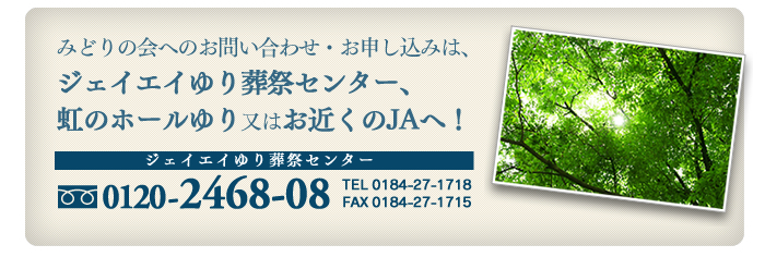 みどりの会へのお問い合わせ・お申し込みは、ジェイエイゆり葬祭センター、虹のホールゆり又はお近くのJAへ! フリーダイヤル 0120-2468-08 TEL 0184-27-1718 FAX 0184-27-1715